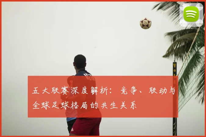 五大联赛深度解析:竞争、联动与全球足球格局的共生关系
