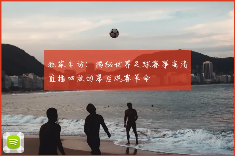 独家专访：揭秘世界足球赛事高清直播回放的幕后观赛革命