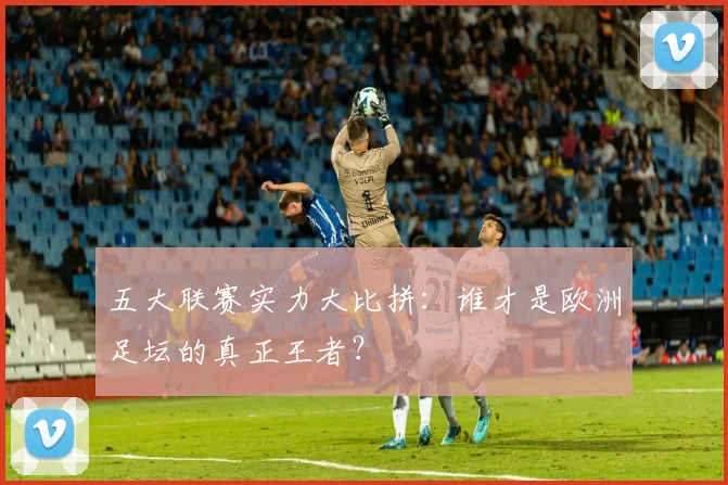 五大联赛实力大比拼：谁才是欧洲足坛的真正王者？