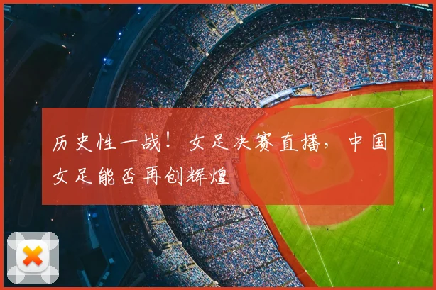 历史性一战！女足决赛直播，中国女足能否再创辉煌