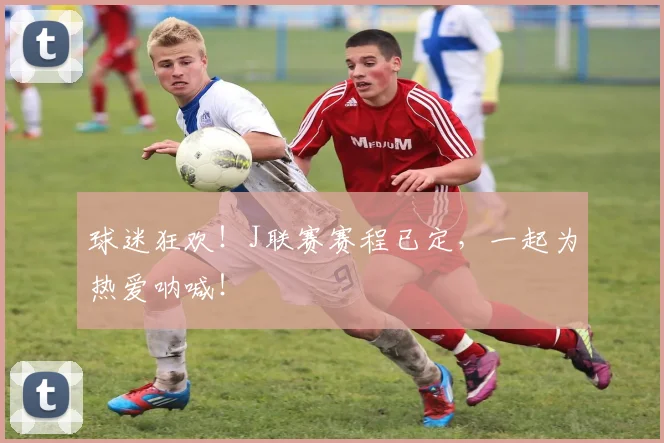 球迷狂欢！J联赛赛程已定，一起为热爱呐喊！