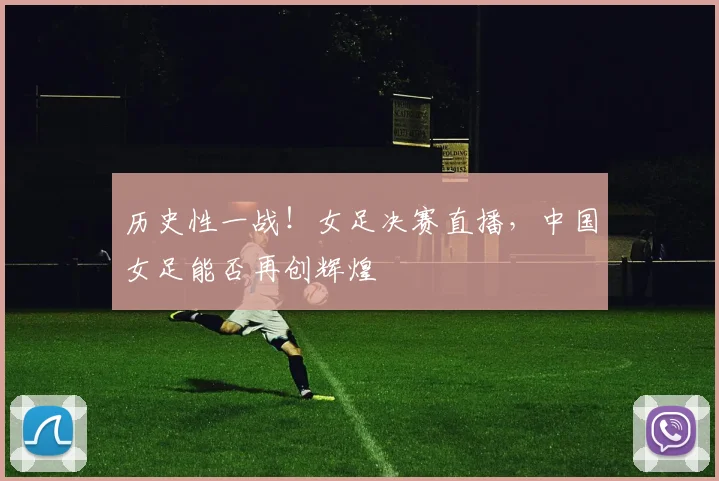 历史性一战！女足决赛直播，中国女足能否再创辉煌