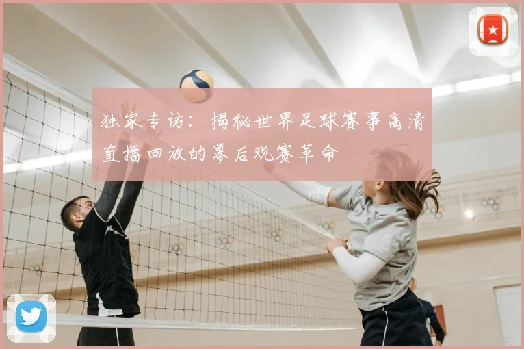 独家专访：揭秘世界足球赛事高清直播回放的幕后观赛革命